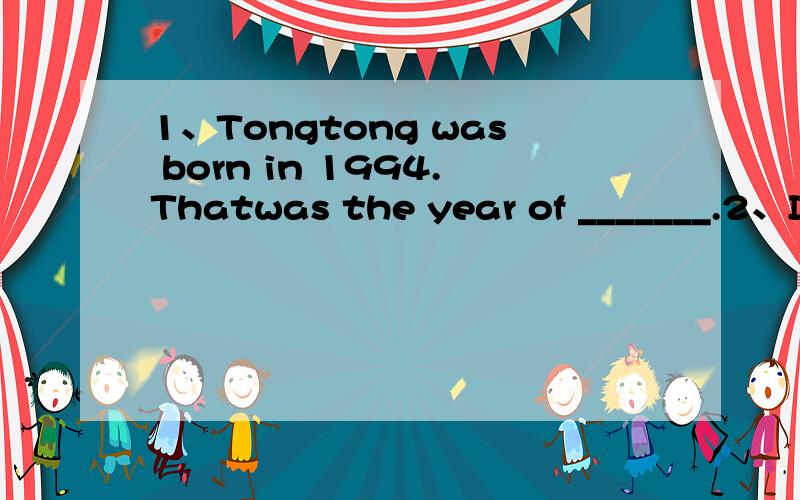 1、Tongtong was born in 1994.Thatwas the year of _______.2、I was born in _______.That was the year of ________.3、My father was born in _________.That was the year of_______.4、My mother was born in ______.That was the year of_______.5、My gran