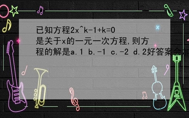 已知方程2x^k-1+k=0是关于x的一元一次方程,则方程的解是a.1 b.-1 c.-2 d.2好答案会加分的(⊙o⊙)哦已知方程2x的（k-1）次方+k=0是关于x的一元一次方程,则方程的解是 a.1b.-1c.-2d.2