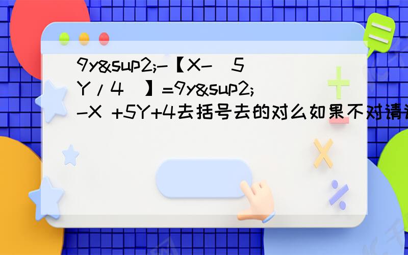 9y²-【X-（5Y/4）】=9y²-X +5Y+4去括号去的对么如果不对请说出哪不对