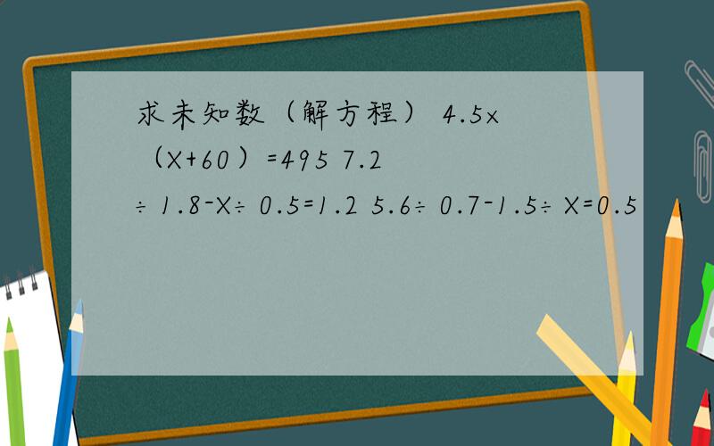 求未知数（解方程） 4.5×（X+60）=495 7.2÷1.8-X÷0.5=1.2 5.6÷0.7-1.5÷X=0.5