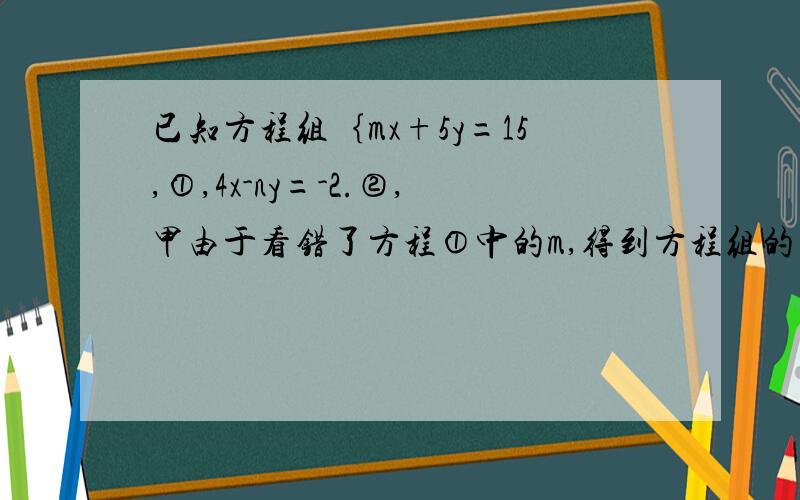 已知方程组｛mx+5y=15,①,4x-ny=-2.②,甲由于看错了方程①中的m,得到方程组的解为｛x=-3,y=-1.乙由于看错了方程②中的n,得到方程组的解为｛x=5,y=4.请求出正确的方程组.要过程 步骤清晰 谢谢