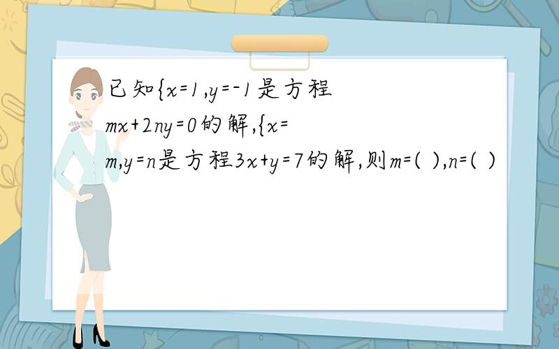 已知{x=1,y=-1是方程mx+2ny=0的解,{x=m,y=n是方程3x+y=7的解,则m=( ),n=( )