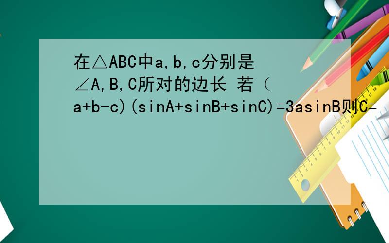 在△ABC中a,b,c分别是∠A,B,C所对的边长 若（a+b-c)(sinA+sinB+sinC)=3asinB则C=