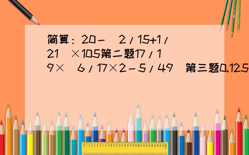 简算：20－(2/15+1/21)×105第二题17/19×(6/17×2－5/49)第三题0.125×24×7列算式