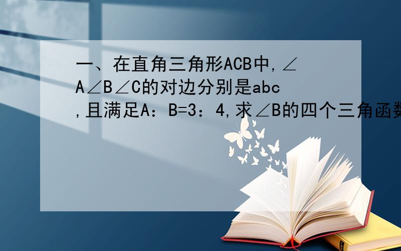 一、在直角三角形ACB中,∠A∠B∠C的对边分别是abc,且满足A：B=3：4,求∠B的四个三角函数.二,在三角形ABC中,∠ C=90度,AC=5/13AB,求A的正弦  B的正切.三,【1】20度的正弦+49度18‘的余弦-80度25’余弦