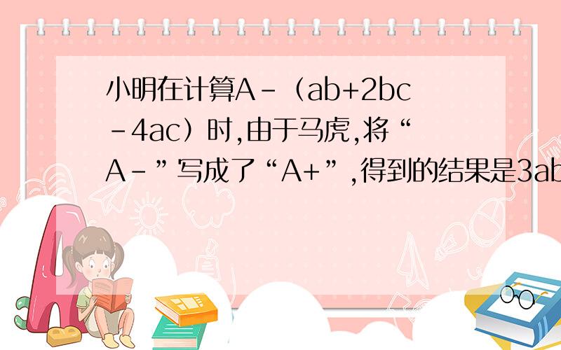 小明在计算A-（ab+2bc-4ac）时,由于马虎,将“A-”写成了“A+”,得到的结果是3ab-2ac+5bc.试问正确的结果是多少?