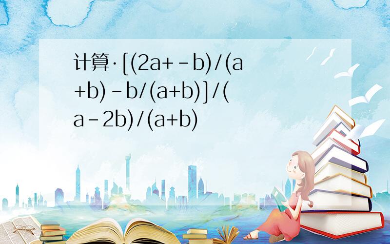 计算·[(2a+-b)/(a+b)-b/(a+b)]/(a-2b)/(a+b)