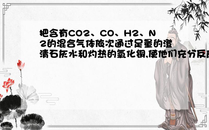 把含有CO2、CO、H2、N2的混合气体依次通过足量的澄清石灰水和灼热的氧化铜,使他们充分反应后,再将反应后的气体冷却,最后得到的气体是（ ）A.H2和N2 B.H2O和N2 C.CO2和CO D.CO2和N2