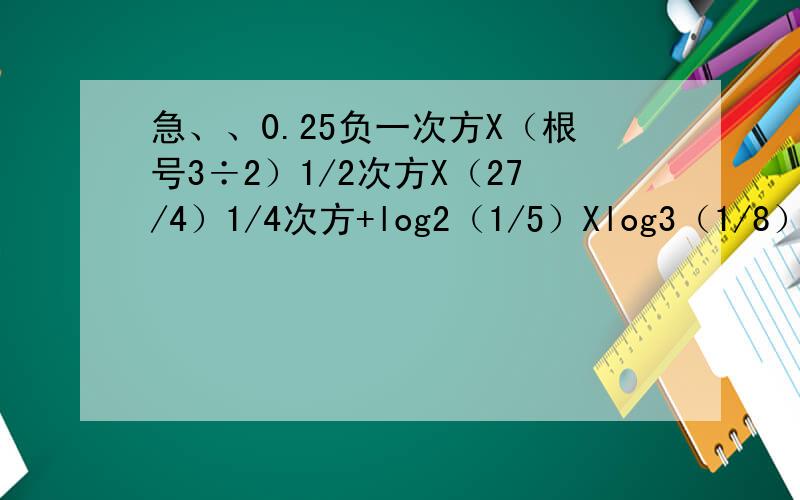 急、、0.25负一次方X（根号3÷2）1/2次方X（27/4）1/4次方+log2（1/5）Xlog3（1/8）Xlog5（1/9）.最后结果等于0,最好每一步都写出来