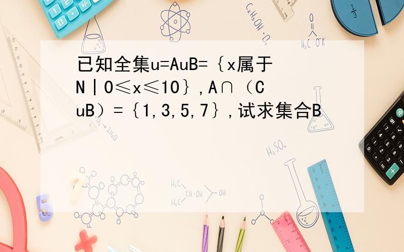已知全集u=AuB=｛x属于N丨0≤x≤10｝,A∩（CuB）=｛1,3,5,7｝,试求集合B