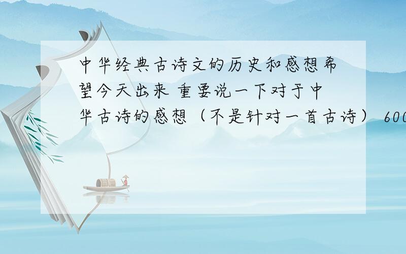 中华经典古诗文的历史和感想希望今天出来 重要说一下对于中华古诗的感想（不是针对一首古诗） 600字左右