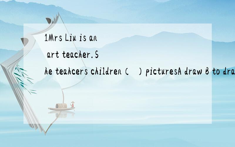 1Mrs Liu is an art teacher.She teahcers children（ ）picturesA draw B to draw C drawing D draws2 Most of（ ）speak English as well as （ ）doA them ,we B theirs ,ours C their ,us D they,we3I'd like find( )to read on the journey,and( )will do.\A