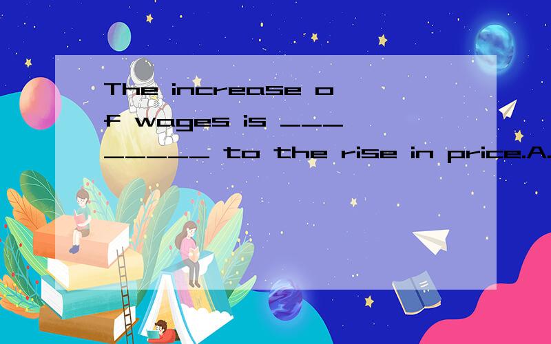 The increase of wages is ________ to the rise in price.A.proportional B.adequate C.equal D.sufficient