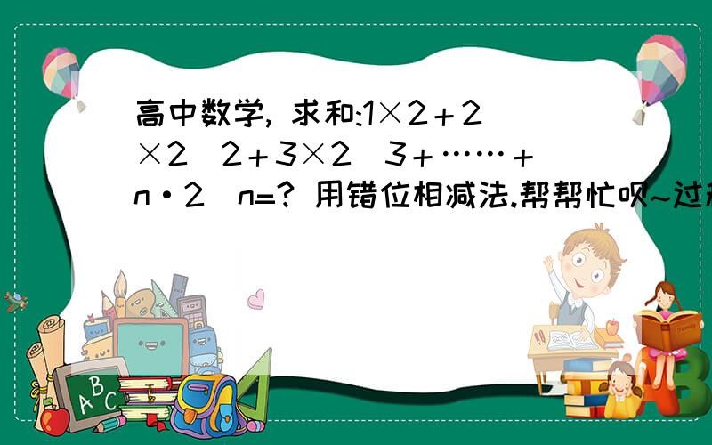 高中数学, 求和:1×2＋2×2^2＋3×2^3＋……＋n·2^n=? 用错位相减法.帮帮忙呗~过程！这个很重要！