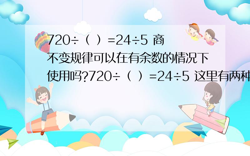 720÷（ ）=24÷5 商不变规律可以在有余数的情况下使用吗?720÷（ ）=24÷5 这里有两种意见,一种是按照商不变的规律填150,另一种是意见是：24÷5=4…… 4,所以括号里的数字应该是（720-4）÷4=179,因
