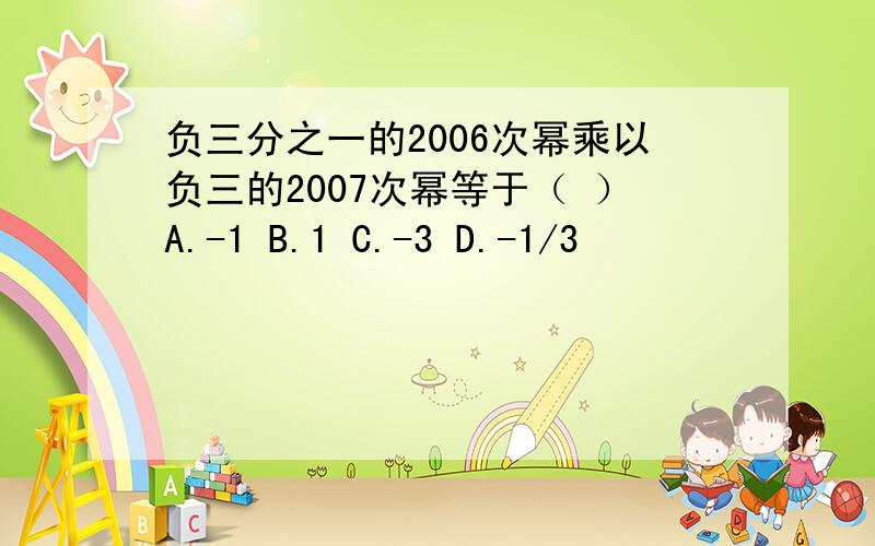 负三分之一的2006次幂乘以负三的2007次幂等于（ ）A.-1 B.1 C.-3 D.-1/3