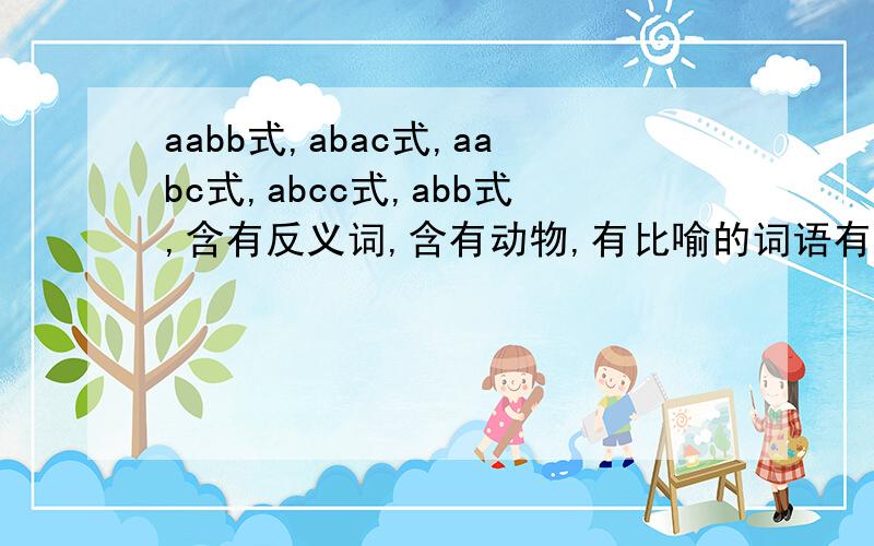 aabb式,abac式,aabc式,abcc式,abb式,含有反义词,含有动物,有比喻的词语有哪些?【要全部的】