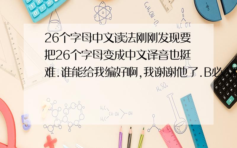 26个字母中文读法刚刚发现要把26个字母变成中文译音也挺难.谁能给我编好啊,我谢谢他了.B必A和C都很难用中文注音的.
