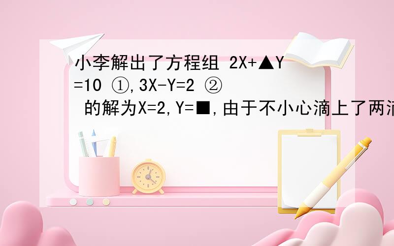 小李解出了方程组 2X+▲Y=10 ①,3X-Y=2 ② 的解为X=2,Y=■,由于不小心滴上了两滴墨水,请你找出墨水所在处的数字.（其中“▲”、“■”为两滴墨水所在处）,