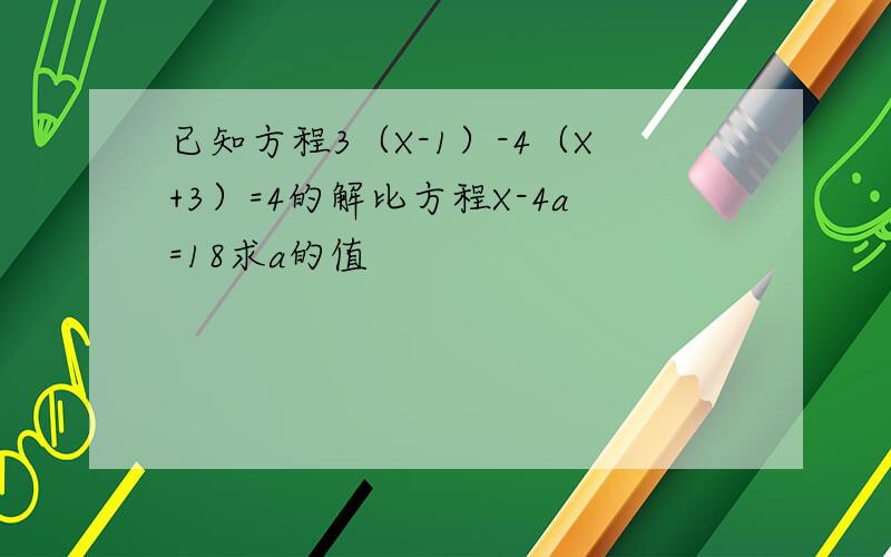已知方程3（X-1）-4（X+3）=4的解比方程X-4a=18求a的值