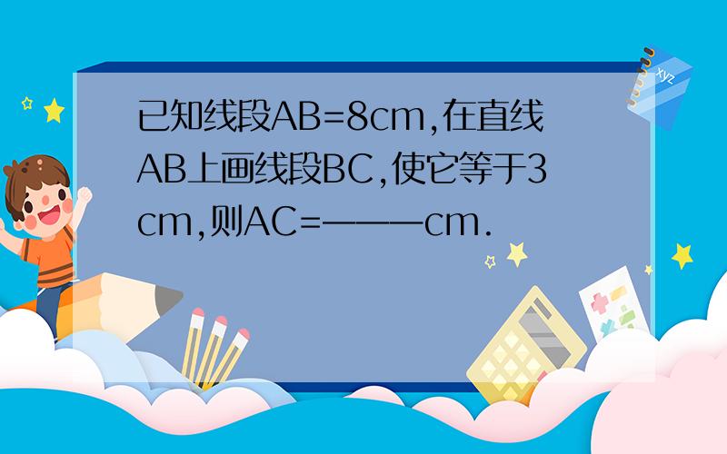 已知线段AB=8cm,在直线AB上画线段BC,使它等于3cm,则AC=———cm.
