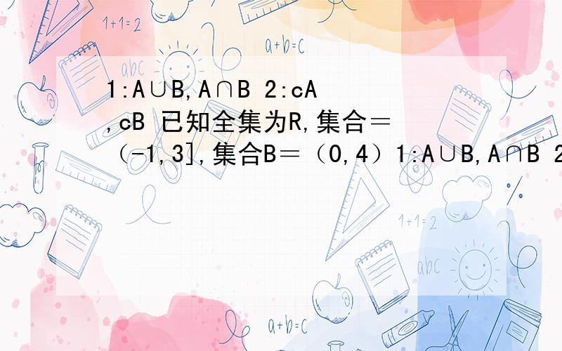 1:A∪B,A∩B 2:cA,cB 已知全集为R,集合＝（-1,3],集合B＝（0,4）1:A∪B,A∩B 2:cA,cB已知全集为R,集合＝（-1,3],集合B＝（0,4）,求上面的（区间表示）