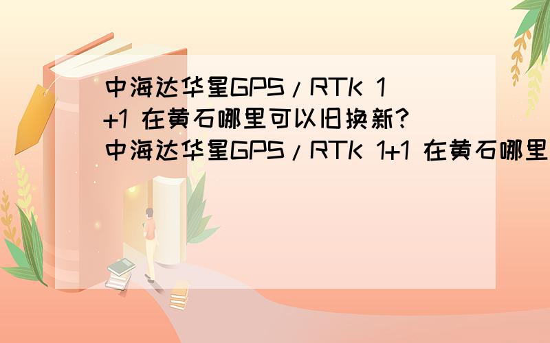 中海达华星GPS/RTK 1+1 在黄石哪里可以旧换新?中海达华星GPS/RTK 1+1 在黄石哪里可以旧换新?求回答
