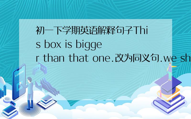 初一下学期英语解释句子This box is bigger than that one.改为同义句.we should help each other.改为同义句.
