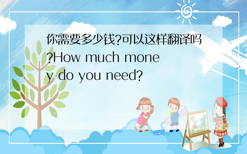 你需要多少钱?可以这样翻译吗?How much money do you need?