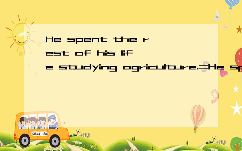 He spent the rest of his life studying agriculture.=He spent the rest of his life _____ _____ _____ agriculture.