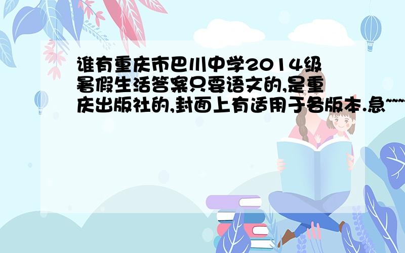谁有重庆市巴川中学2014级暑假生活答案只要语文的,是重庆出版社的,封面上有适用于各版本.急~~~~~~!2287269321@qq.com