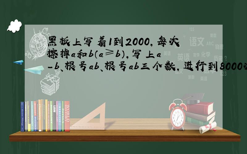 黑板上写着1到2000,每次擦掉a和b（a≥b）,写上a-b、根号ab、根号ab三个数,进行到8000次后得到10000个数问这10000个字能否都小于500