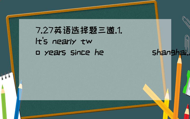 7.27英语选择题三道.1.It's nearly two years since he _____shanghai.A.left B.leaves C.leave_______________________________________________________2.---- Hi,Allen!how do you like the book?---- Very good.It's worth ______.A.to read B.being read C.