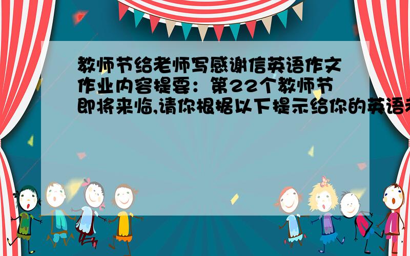 教师节给老师写感谢信英语作文作业内容提要：第22个教师节即将来临,请你根据以下提示给你的英语老师Miss Zhang写一封感谢信,并表示节日的问候.主要内容包括：1.表示感谢.2.描述他的教学