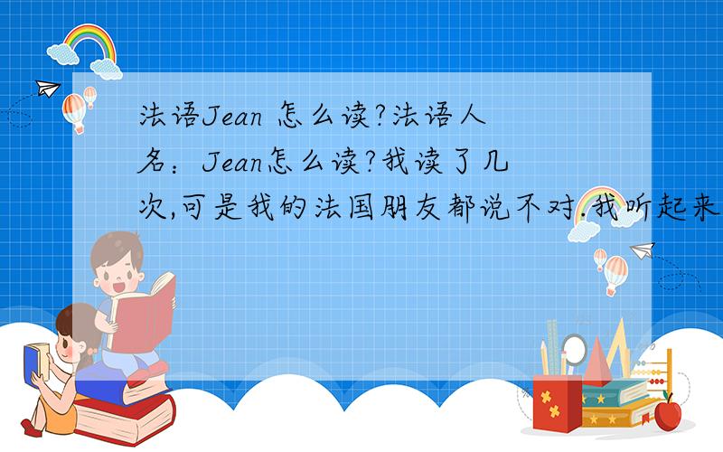 法语Jean 怎么读?法语人名：Jean怎么读?我读了几次,可是我的法国朋友都说不对.我听起来有象John.