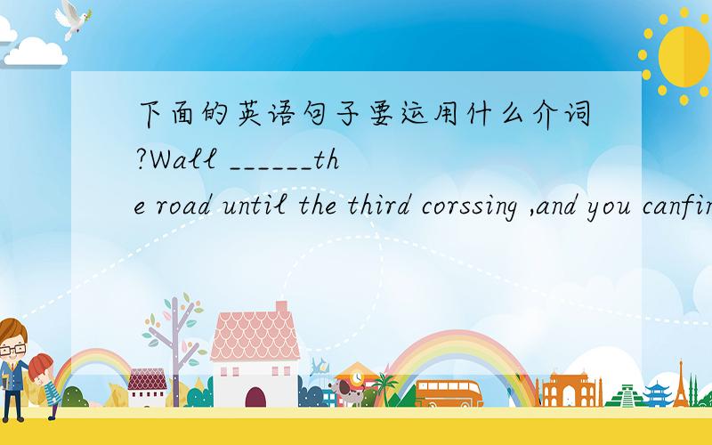 下面的英语句子要运用什么介词?Wall ______the road until the third corssing ,and you canfind the school.