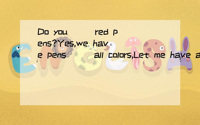 Do you___red pens?Yes,we have pens___all colors,Let me have a____,This one is good.这几个空如何填?