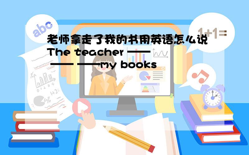 老师拿走了我的书用英语怎么说The teacher —— —— ——my books