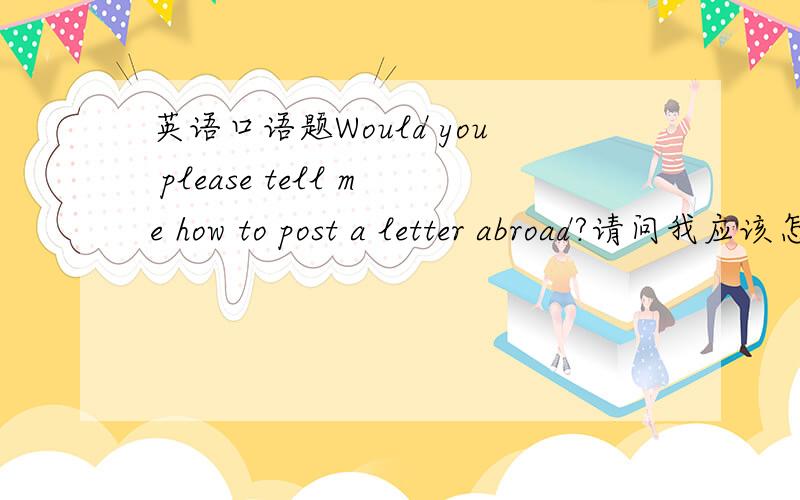 英语口语题Would you please tell me how to post a letter abroad?请问我应该怎样回答