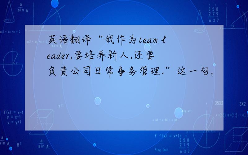 英语翻译“我作为team leader,要培养新人,还要负责公司日常事务管理.”这一句,