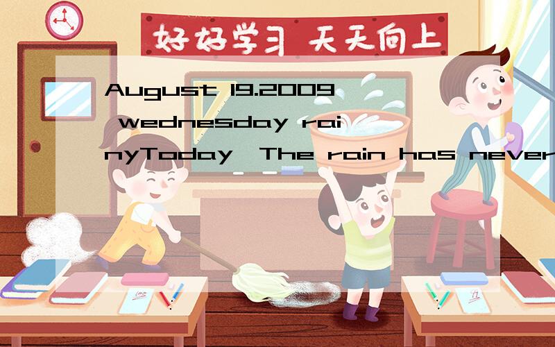 August 19.2009 wednesday rainyToday,The rain has never stopped,but it still very hot,At noon,My mother turned on the air-conditioner when we having lunch,we had lunch at twelve,we ate cabbages、meat、radish and rice.In the afternoon,My mother and I