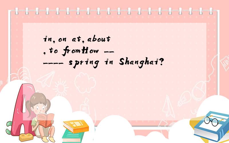 in,on at,about,to fromHow ______ spring in Shanghai?