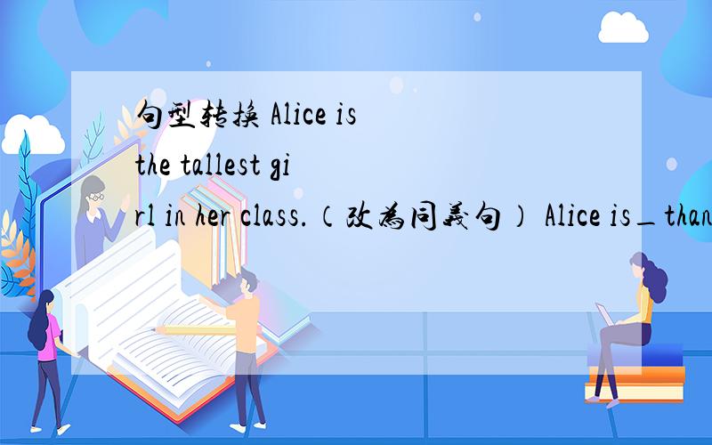 句型转换 Alice is the tallest girl in her class.（改为同义句） Alice is_than_other girl in her class.The old man can read and write.（改为否定句）The old man can_ read _write.You can't make faces in class!（改为祈使句）__ __f