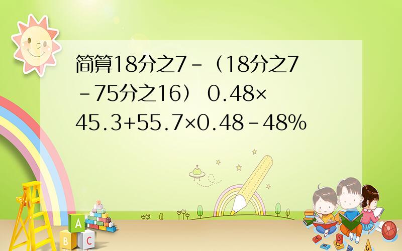 简算18分之7-（18分之7-75分之16） 0.48×45.3+55.7×0.48-48%