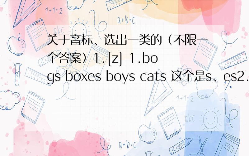 关于音标、选出一类的（不限一个答案）1.[z] 1.bogs boxes boys cats 这个是s、es2.[ ^ ] mother bus student ruler 第一个是o 其他是u3.[ 长音“ao”] orange all forty not 第二个是a 其他是o4.[ei] what plane that after
