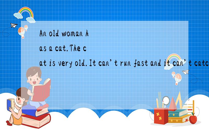An old woman has a cat.The cat is very old.It can’t run fast and it can’t catch mice（mouse的复数形式）.When the old cat sees a mouse,it tries to catch the mouse,but the mouse can run away.The woman is very angry（生气）about it.Then s