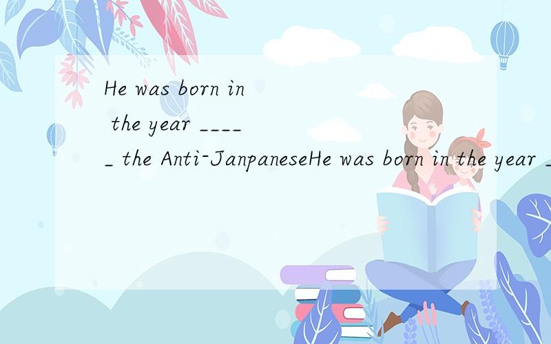He was born in the year _____ the Anti-JanpaneseHe was born in the year _____  the Anti-Janpanese War broken out.