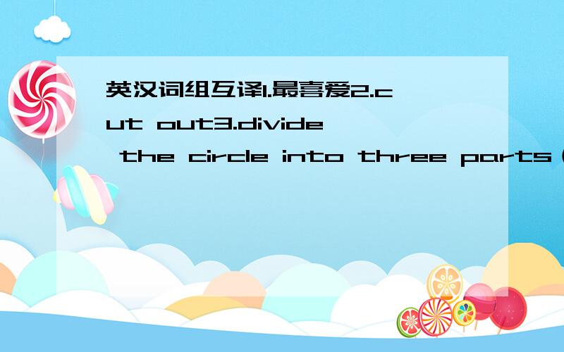 英汉词组互译1.最喜爱2.cut out3.divide the circle into three parts（英语六年级下册,第五单元的）在最短时间内答完的另加分！！！！谢谢