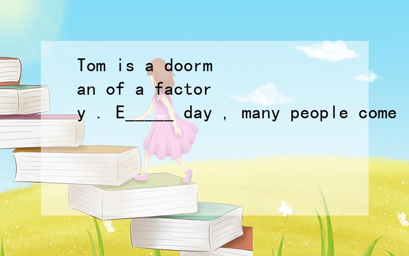 Tom is a doorman of a factory . E_____ day , many people come i _____ the factory or go o____ of thTom is a doorman of a factory .  E_____  day ,  many people come i _____ the factory or go o____ of  the  factory from the door. So people often s____