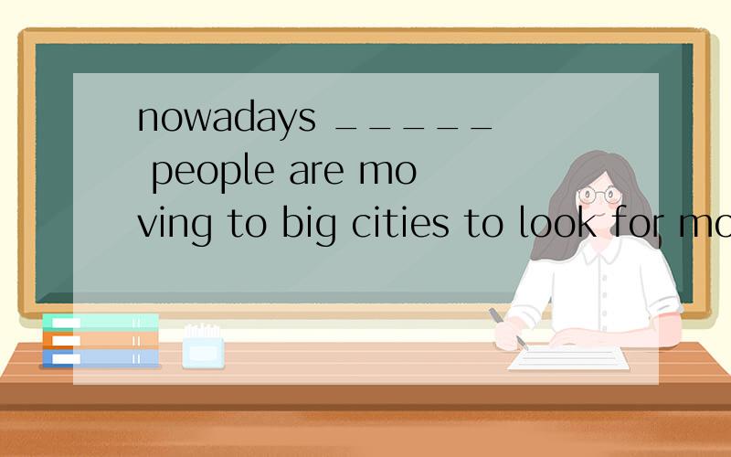 nowadays _____ people are moving to big cities to look for more chances A few and fewer B more andmore C less and less D greater and greater